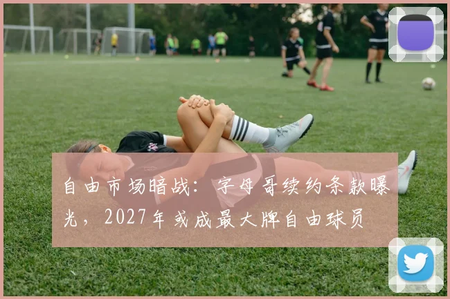自由市场暗战：字母哥续约条款曝光，2027年或成最大牌自由球员